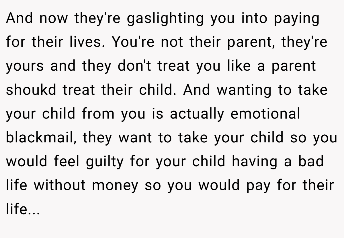 And now they're gaslighting you into paying for their lives. You're not their parent, they're yours and they don't treat you like a parent shoukd treat their child. And wanting to take your child from you is actually emotional blackmail, they want to take your child so you would feel guilty for your child having a bad life without money so you would pay for their life...