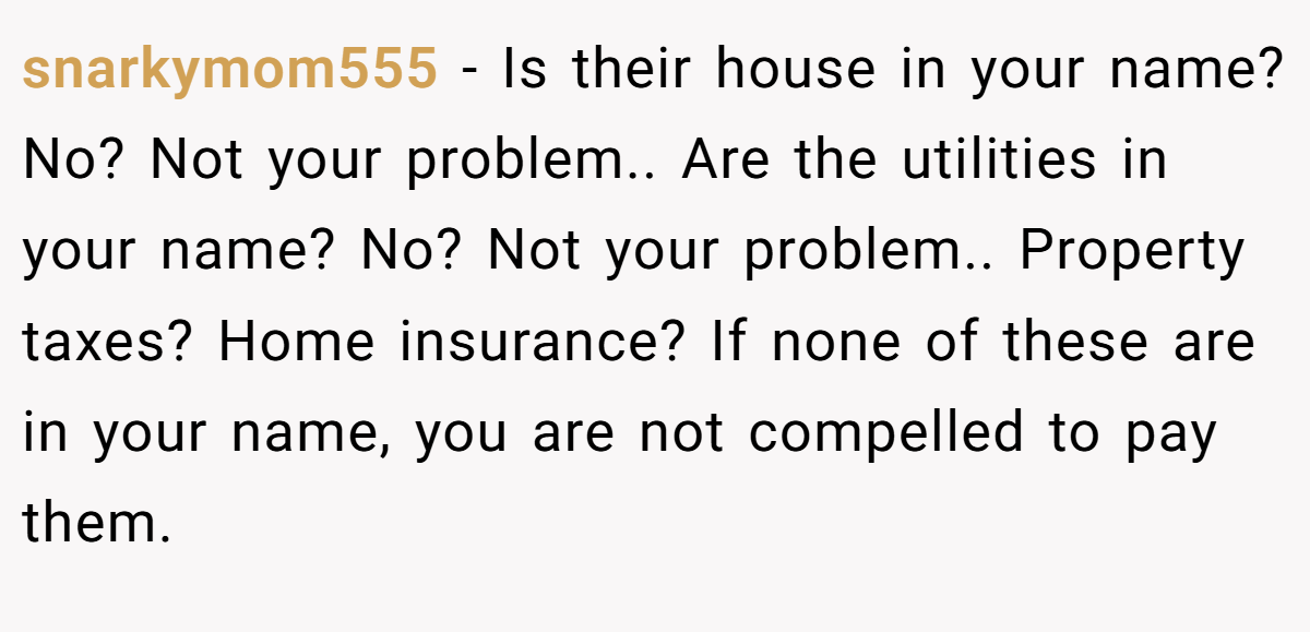 snarkymom555 − Is their house in your name? No? Not your problem.. Are the utilities in your name? No? Not your problem.. Property taxes? Home insurance? If none of these are in your name, you are not compelled to pay them.