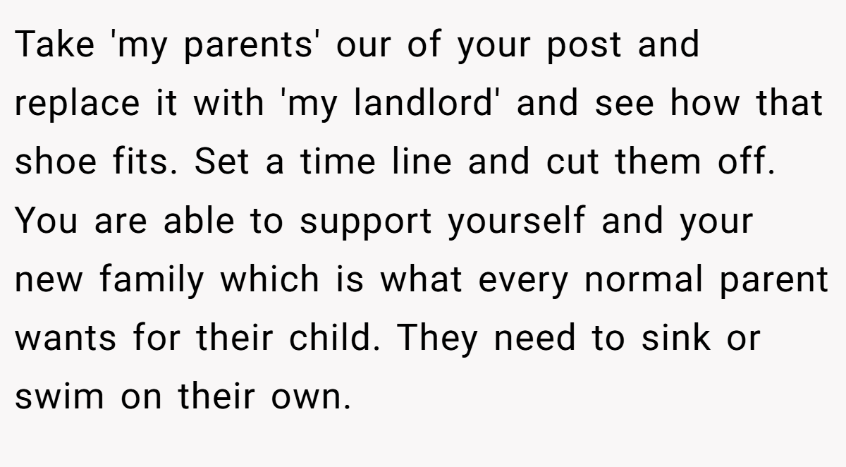Take 'my parents' our of your post and replace it with 'my landlord' and see how that shoe fits. Set a time line and cut them off. You are able to support yourself and your new family which is what every normal parent wants for their child. They need to sink or swim on their own.