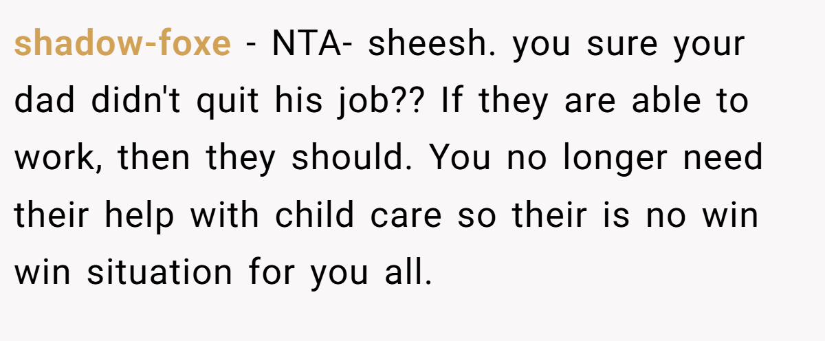 shadow-foxe − NTA- sheesh. you sure your dad didn't quit his job?? If they are able to work, then they should. You no longer need their help with child care so their is no win win situation for you all.