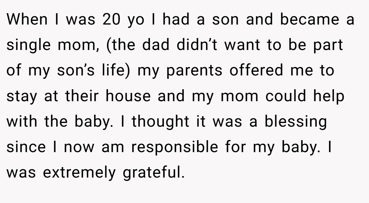 When I was 20 yo I had a son and became a single mom, (the dad didn’t want to be part of my son’s life) my parents offered me to stay at their house and my mom could help with the baby. I thought it was a blessing since I now am responsible for my baby. I was extremely grateful.