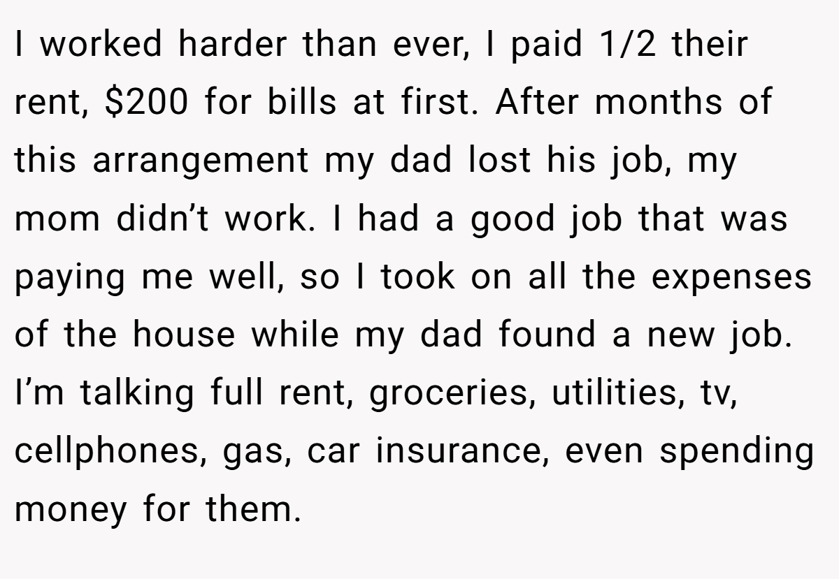 I worked harder than ever, I paid 1/2 their rent, $200 for bills at first. After months of this arrangement my dad lost his job, my mom didn’t work. I had a good job that was paying me well, so I took on all the expenses of the house while my dad found a new job. I’m talking full rent, groceries, utilities, tv, cellphones, gas, car insurance, even spending money for them.