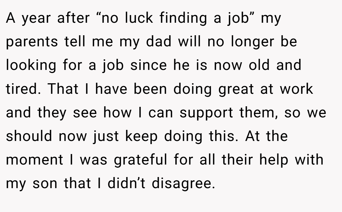 A year after “no luck finding a job” my parents tell me my dad will no longer be looking for a job since he is now old and tired. That I have been doing great at work and they see how I can support them, so we should now just keep doing this. At the moment I was grateful for all their help with my son that I didn’t disagree.