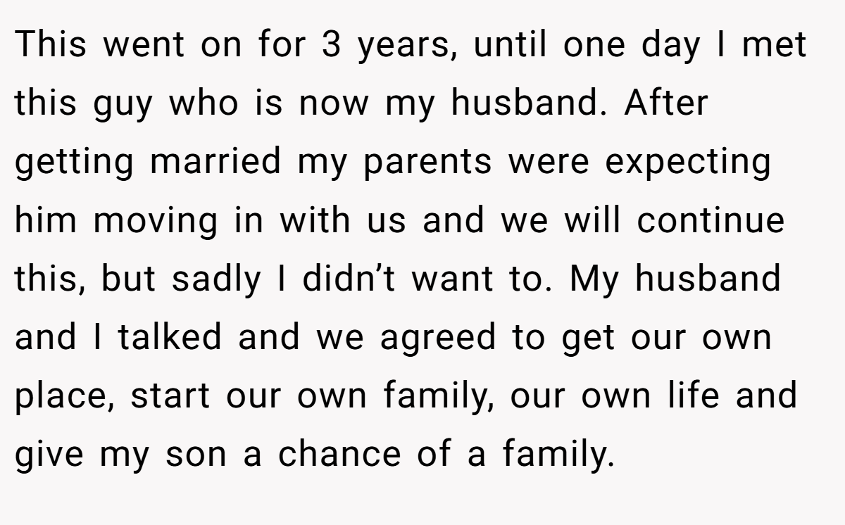 This went on for 3 years, until one day I met this guy who is now my husband. After getting married my parents were expecting him moving in with us and we will continue this, but sadly I didn’t want to. My husband and I talked and we agreed to get our own place, start our own family, our own life and give my son a chance of a family.