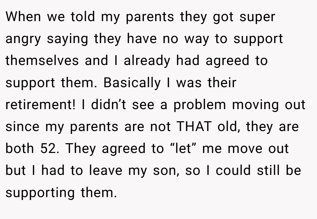 When we told my parents they got super angry saying they have no way to support themselves and I already had agreed to support them. Basically I was their retirement! I didn’t see a problem moving out since my parents are not THAT old, they are both 52. They agreed to “let” me move out but I had to leave my son, so I could still be supporting them.