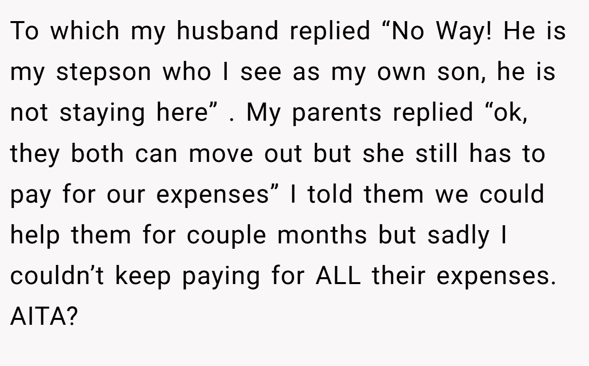 To which my husband replied “No Way! He is my stepson who I see as my own son, he is not staying here” . My parents replied “ok, they both can move out but she still has to pay for our expenses” I told them we could help them for couple months but sadly I couldn’t keep paying for ALL their expenses. AITA?