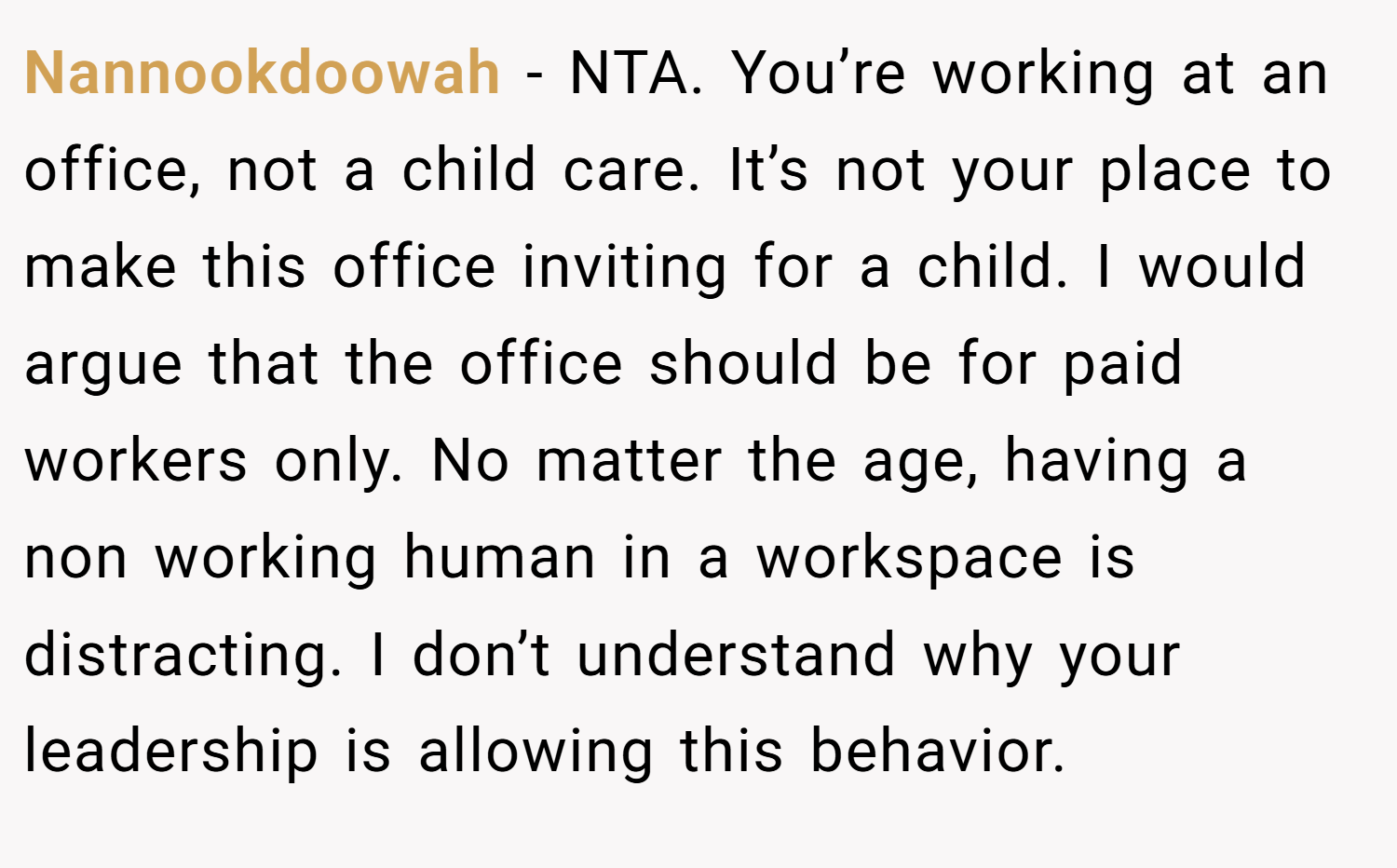 Nannookdoowah − NTA. You’re working at an office, not a child care. It’s not your place to make this office inviting for a child. I would argue that the office should be for paid workers only. No matter the age, having a non working human in a workspace is distracting. I don’t understand why your leadership is allowing this behavior.