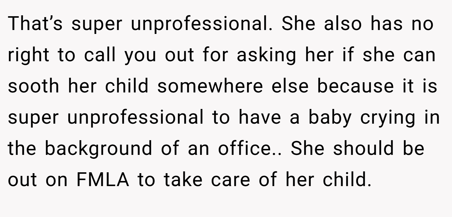 That’s super unprofessional. She also has no right to call you out for asking her if she can sooth her child somewhere else because it is super unprofessional to have a baby crying in the background of an office.. She should be out on FMLA to take care of her child.