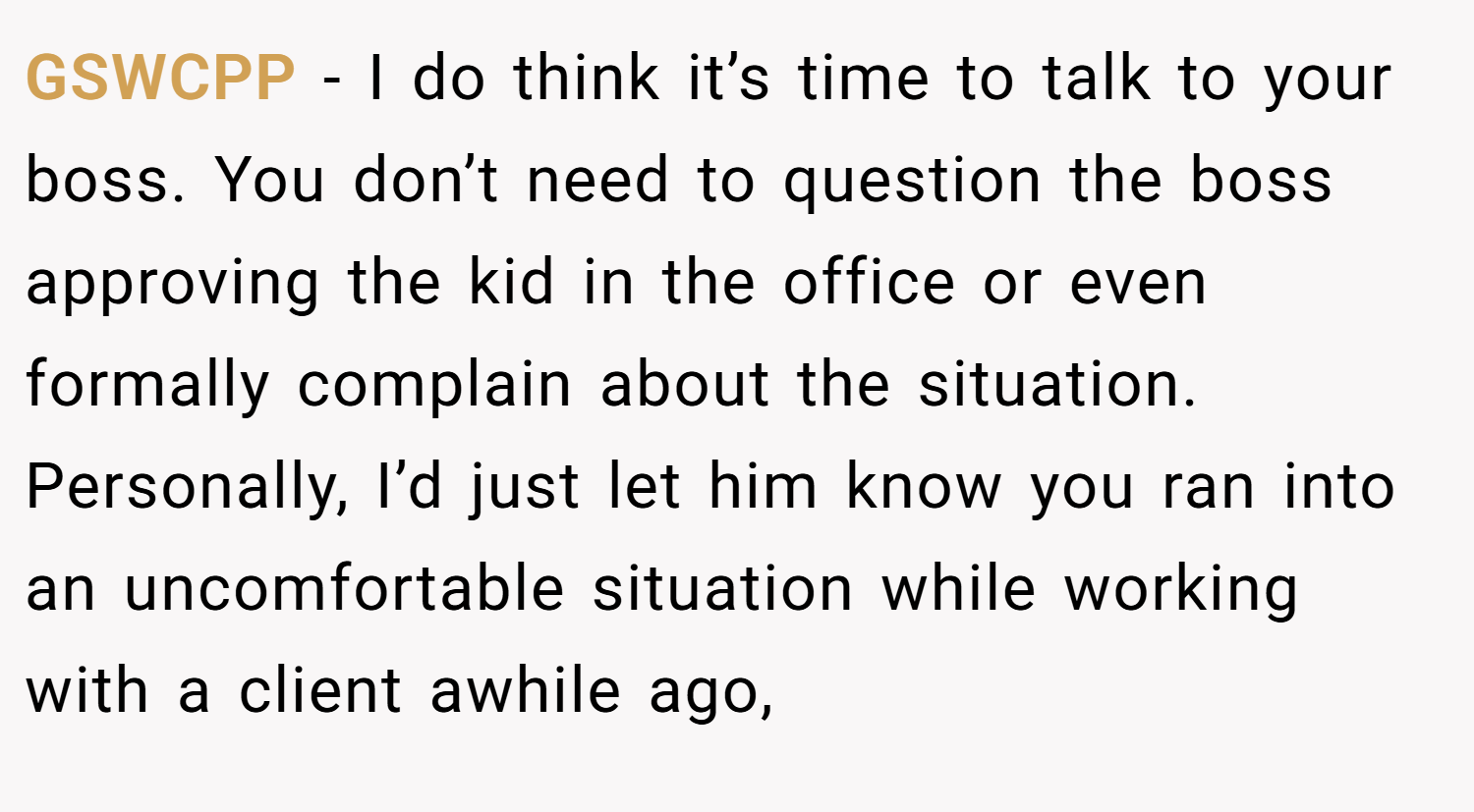 GSWCPP − I do think it’s time to talk to your boss. You don’t need to question the boss approving the kid in the office or even formally complain about the situation. Personally, I’d just let him know you ran into an uncomfortable situation while working with a client awhile ago,