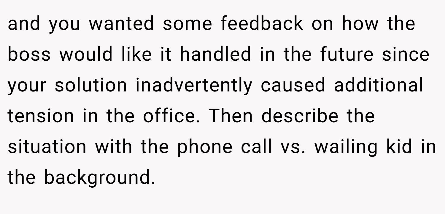 and you wanted some feedback on how the boss would like it handled in the future since your solution inadvertently caused additional tension in the office. Then describe the situation with the phone call vs. wailing kid in the background.