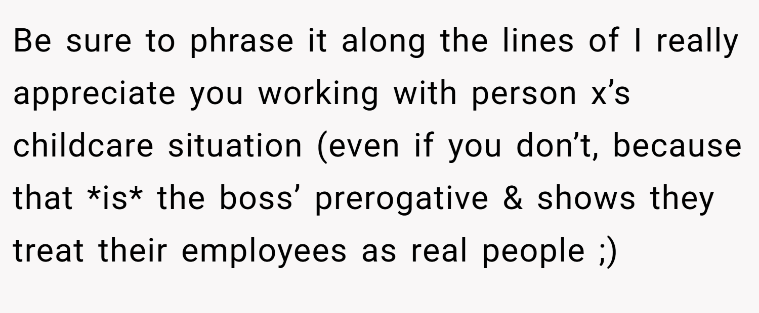 Be sure to phrase it along the lines of I really appreciate you working with person x’s childcare situation (even if you don’t, because that *is* the boss’ prerogative & shows they treat their employees as real people ;)
