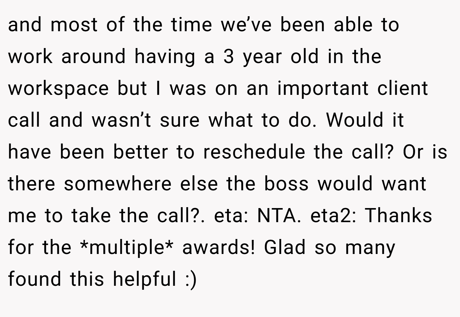 and most of the time we’ve been able to work around having a 3 year old in the workspace but I was on an important client call and wasn’t sure what to do. Would it have been better to reschedule the call? Or is there somewhere else the boss would want me to take the call?. eta: NTA. eta2: Thanks for the *multiple* awards! Glad so many found this helpful :)