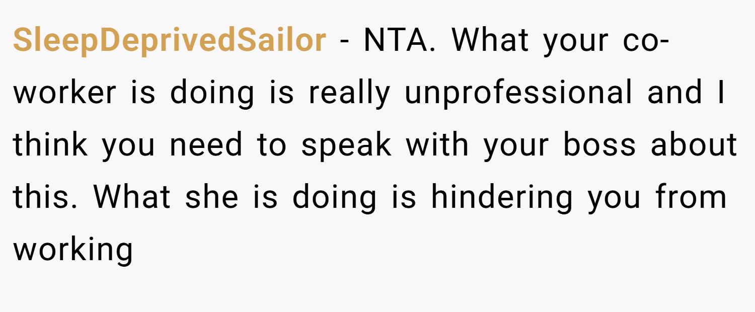 SleepDeprivedSailor − NTA. What your co-worker is doing is really unprofessional and I think you need to speak with your boss about this. What she is doing is hindering you from working