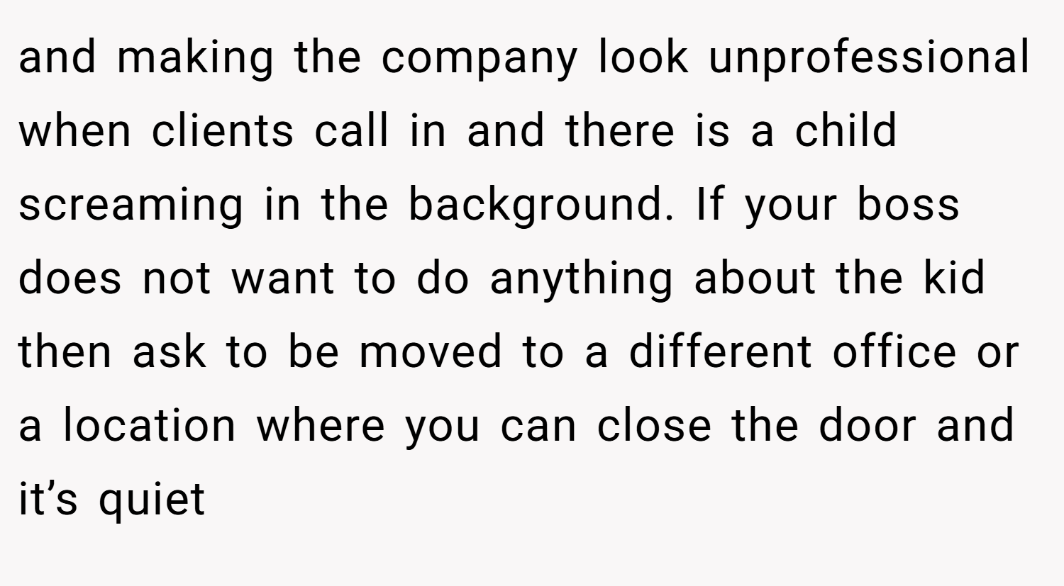 and making the company look unprofessional when clients call in and there is a child screaming in the background. If your boss does not want to do anything about the kid then ask to be moved to a different office or a location where you can close the door and it’s quiet