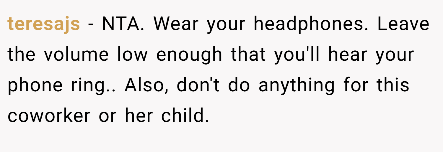 teresajs − NTA. Wear your headphones. Leave the volume low enough that you'll hear your phone ring.. Also, don't do anything for this coworker or her child.
