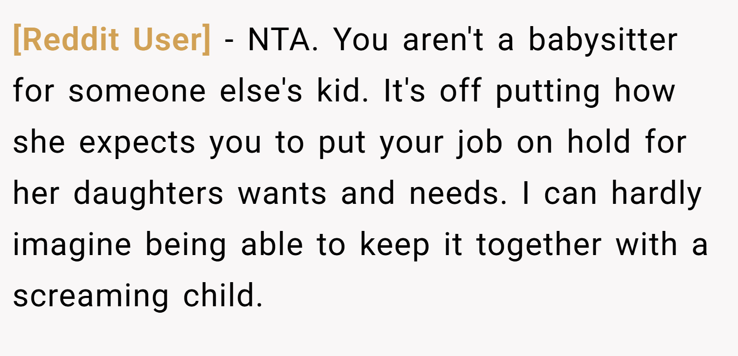 [Reddit User] − NTA. You aren't a babysitter for someone else's kid. It's off putting how she expects you to put your job on hold for her daughters wants and needs. I can hardly imagine being able to keep it together with a screaming child.