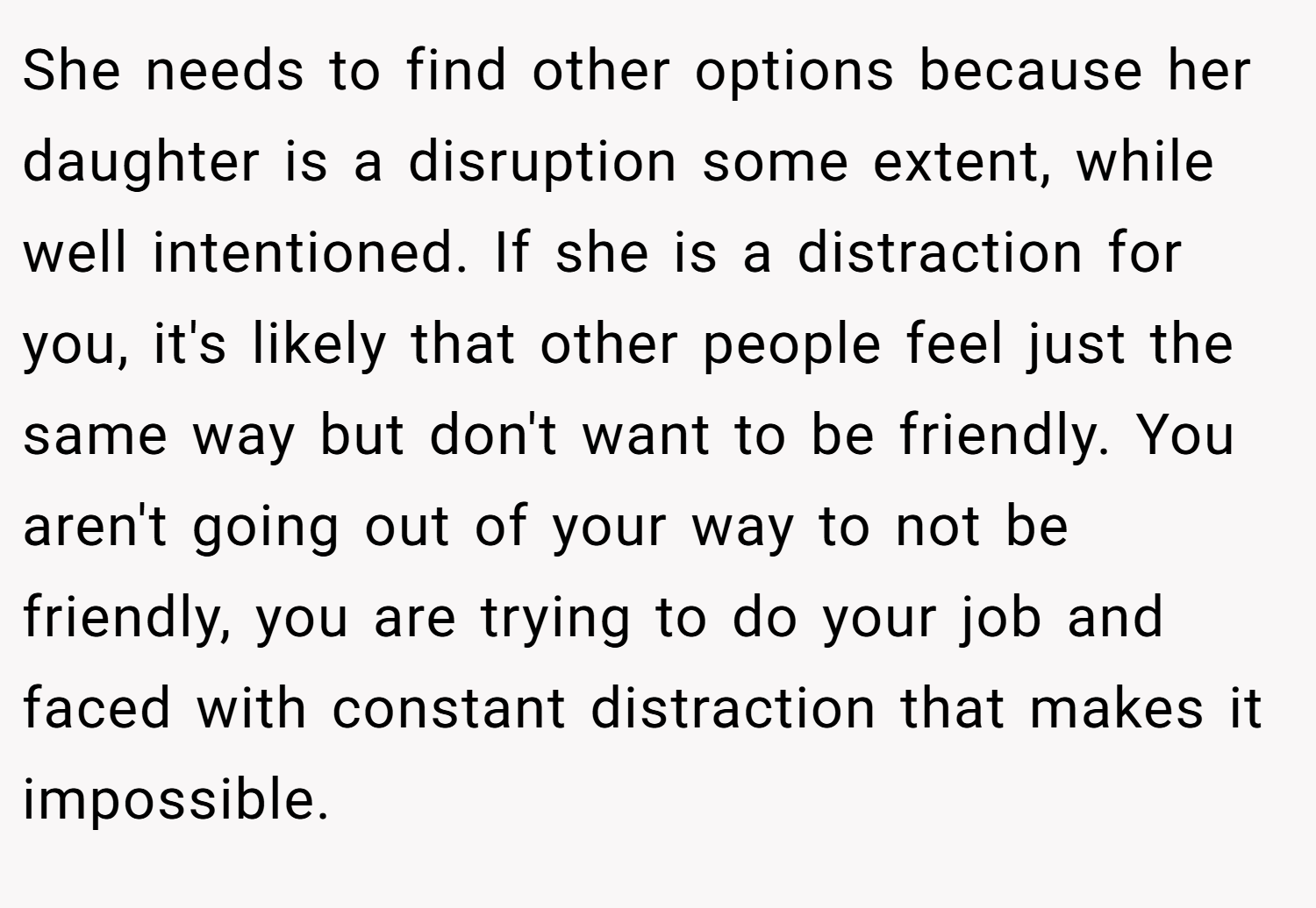 She needs to find other options because her daughter is a disruption some extent, while well intentioned. If she is a distraction for you, it's likely that other people feel just the same way but don't want to be friendly. You aren't going out of your way to not be friendly, you are trying to do your job and faced with constant distraction that makes it impossible.