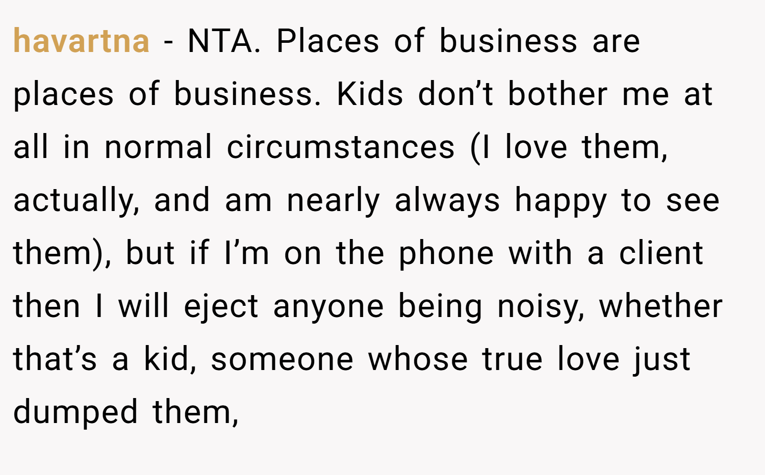 havartna − NTA. Places of business are places of business. Kids don’t bother me at all in normal circumstances (I love them, actually, and am nearly always happy to see them), but if I’m on the phone with a client then I will eject anyone being noisy, whether that’s a kid, someone whose true love just dumped them,