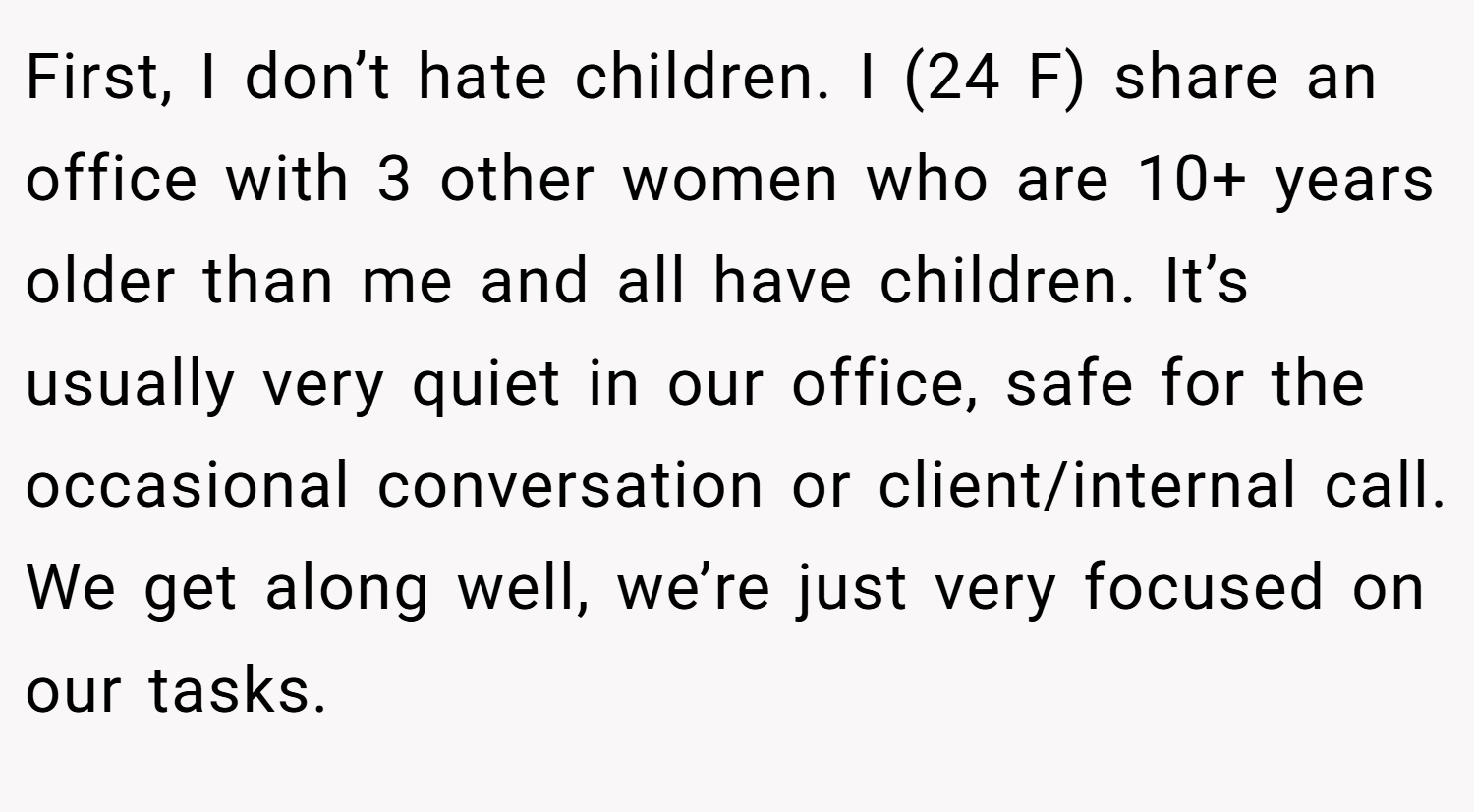 First, I don’t hate children. I (24 F) share an office with 3 other women who are 10+ years older than me and all have children. It’s usually very quiet in our office, safe for the occasional conversation or client/internal call. We get along well, we’re just very focused on our tasks.