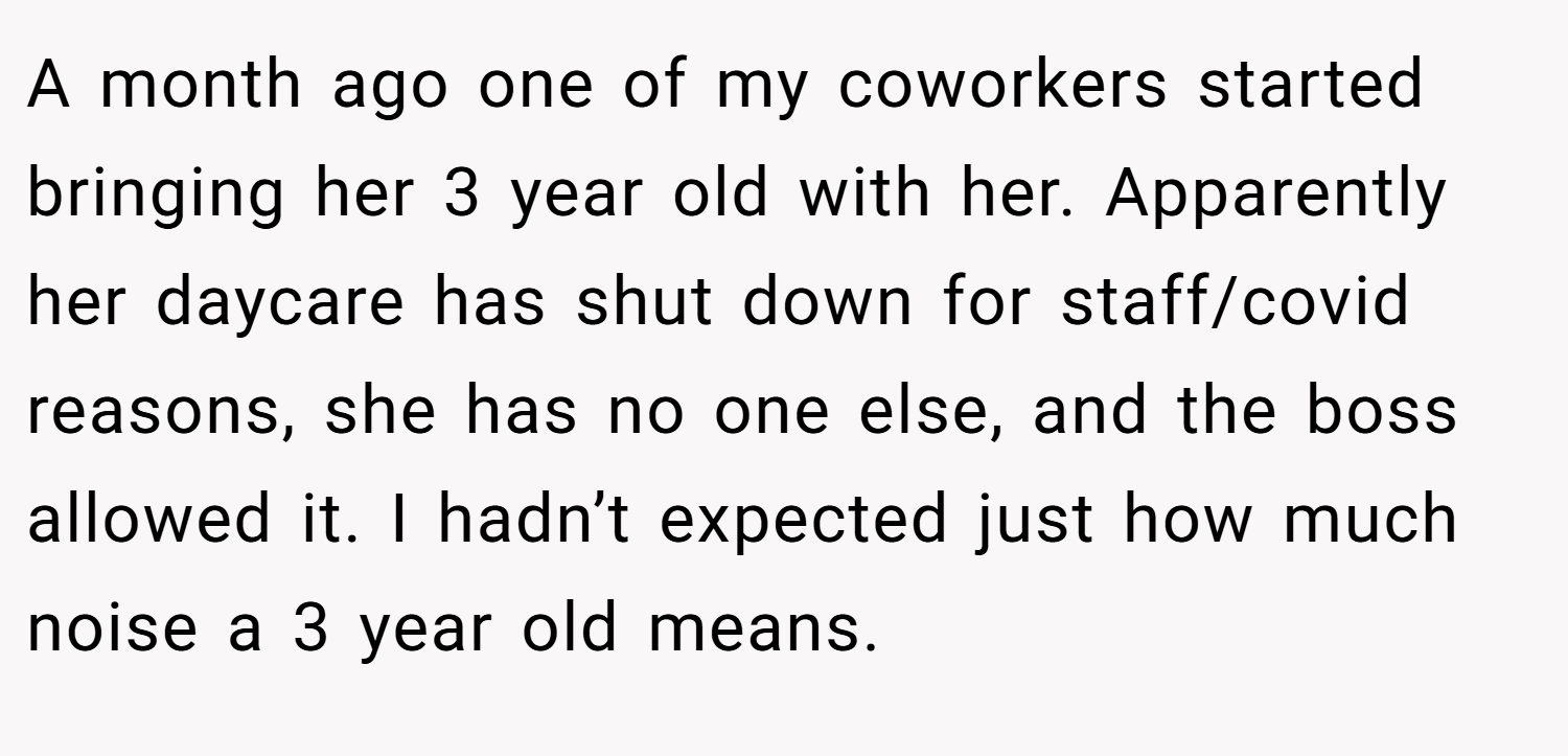 A month ago one of my coworkers started bringing her 3 year old with her. Apparently her daycare has shut down for staff/covid reasons, she has no one else, and the boss allowed it. I hadn’t expected just how much noise a 3 year old means.