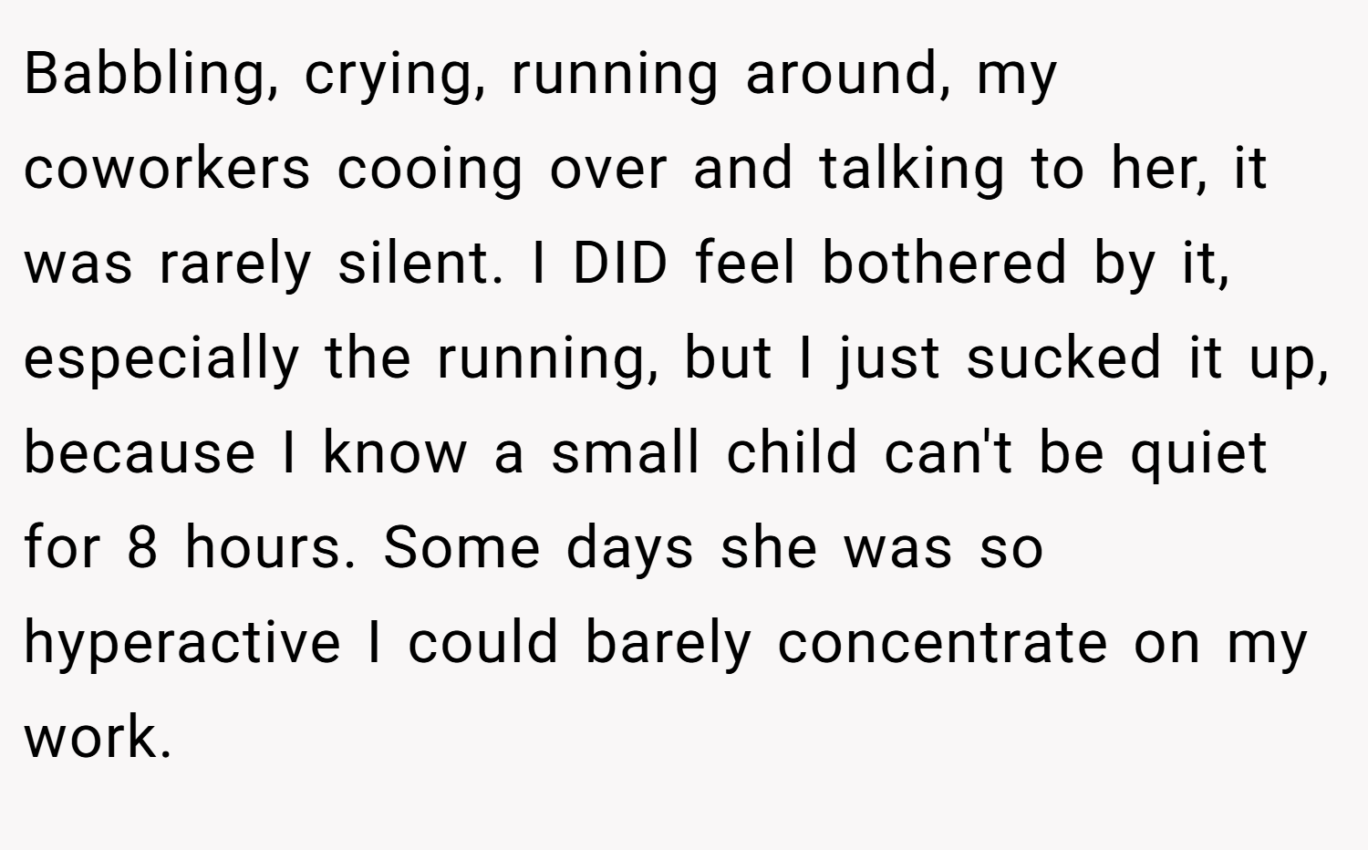 Babbling, crying, running around, my coworkers cooing over and talking to her, it was rarely silent. I DID feel bothered by it, especially the running, but I just sucked it up, because I know a small child can't be quiet for 8 hours. Some days she was so hyperactive I could barely concentrate on my work.