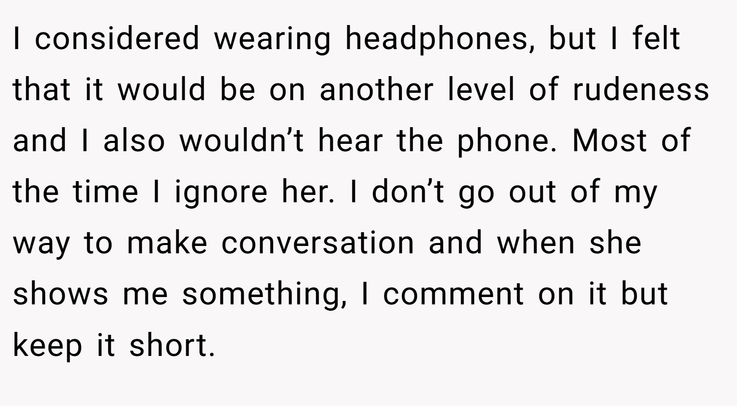 I considered wearing headphones, but I felt that it would be on another level of rudeness and I also wouldn’t hear the phone. Most of the time I ignore her. I don’t go out of my way to make conversation and when she shows me something, I comment on it but keep it short.