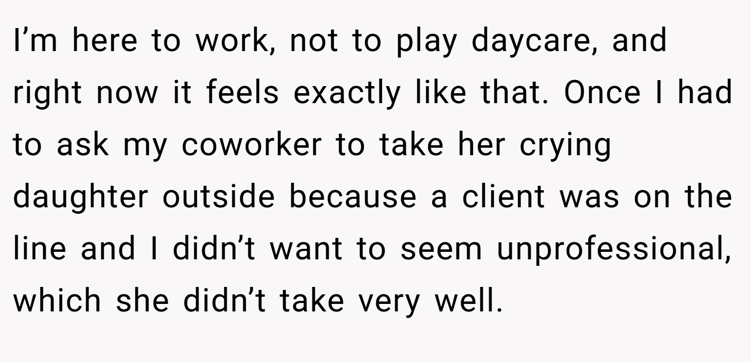 I’m here to work, not to play daycare, and right now it feels exactly like that. Once I had to ask my coworker to take her crying daughter outside because a client was on the line and I didn’t want to seem unprofessional, which she didn’t take very well.