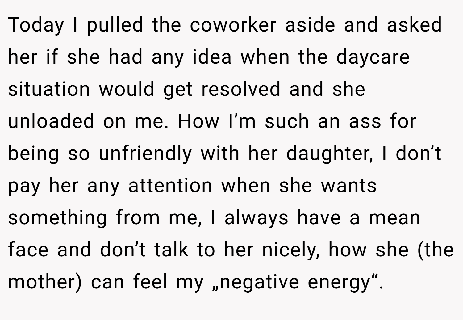 Today I pulled the coworker aside and asked her if she had any idea when the daycare situation would get resolved and she unloaded on me. How I’m such an ass for being so unfriendly with her daughter, I don’t pay her any attention when she wants something from me, I always have a mean face and don’t talk to her nicely, how she (the mother) can feel my „negative energy“.
