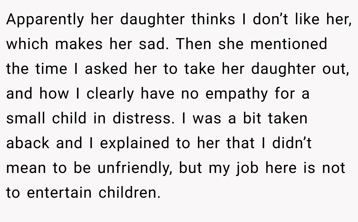 Apparently her daughter thinks I don’t like her, which makes her sad. Then she mentioned the time I asked her to take her daughter out, and how I clearly have no empathy for a small child in distress. I was a bit taken aback and I explained to her that I didn’t mean to be unfriendly, but my job here is not to entertain children.