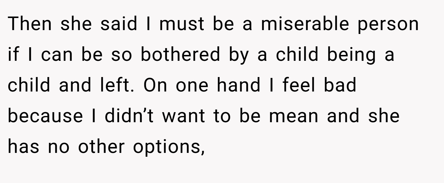 Then she said I must be a miserable person if I can be so bothered by a child being a child and left. On one hand I feel bad because I didn’t want to be mean and she has no other options,