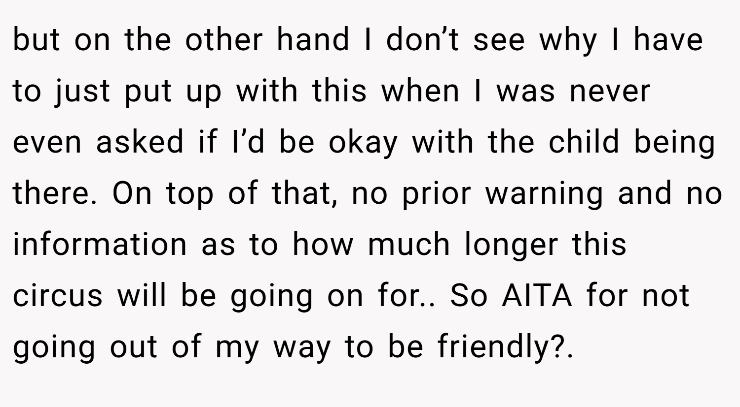 but on the other hand I don’t see why I have to just put up with this when I was never even asked if I’d be okay with the child being there. On top of that, no prior warning and no information as to how much longer this circus will be going on for.. So AITA for not going out of my way to be friendly?. 