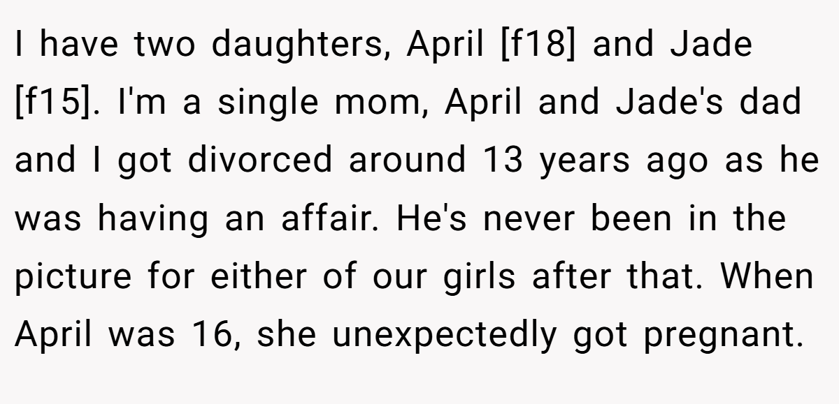 I have two daughters, April [f18] and Jade [f15]. I'm a single mom, April and Jade's dad and I got divorced around 13 years ago as he was having an affair. He's never been in the picture for either of our girls after that. When April was 16, she unexpectedly got pregnant.