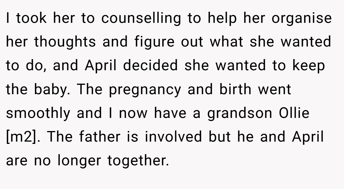 I took her to counselling to help her organise her thoughts and figure out what she wanted to do, and April decided she wanted to keep the baby. The pregnancy and birth went smoothly and I now have a grandson Ollie [m2]. The father is involved but he and April are no longer together.