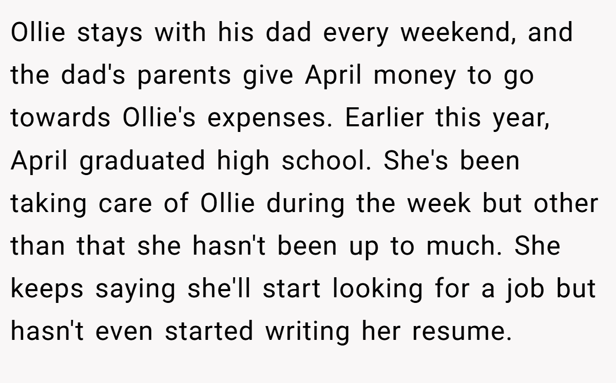 Ollie stays with his dad every weekend, and the dad's parents give April money to go towards Ollie's expenses. Earlier this year, April graduated high school. She's been taking care of Ollie during the week but other than that she hasn't been up to much. She keeps saying she'll start looking for a job but hasn't even started writing her resume.
