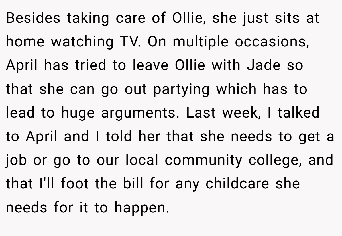 Besides taking care of Ollie, she just sits at home watching TV. On multiple occasions, April has tried to leave Ollie with Jade so that she can go out partying which has to lead to huge arguments. Last week, I talked to April and I told her that she needs to get a job or go to our local community college, and that I'll foot the bill for any childcare she needs for it to happen.