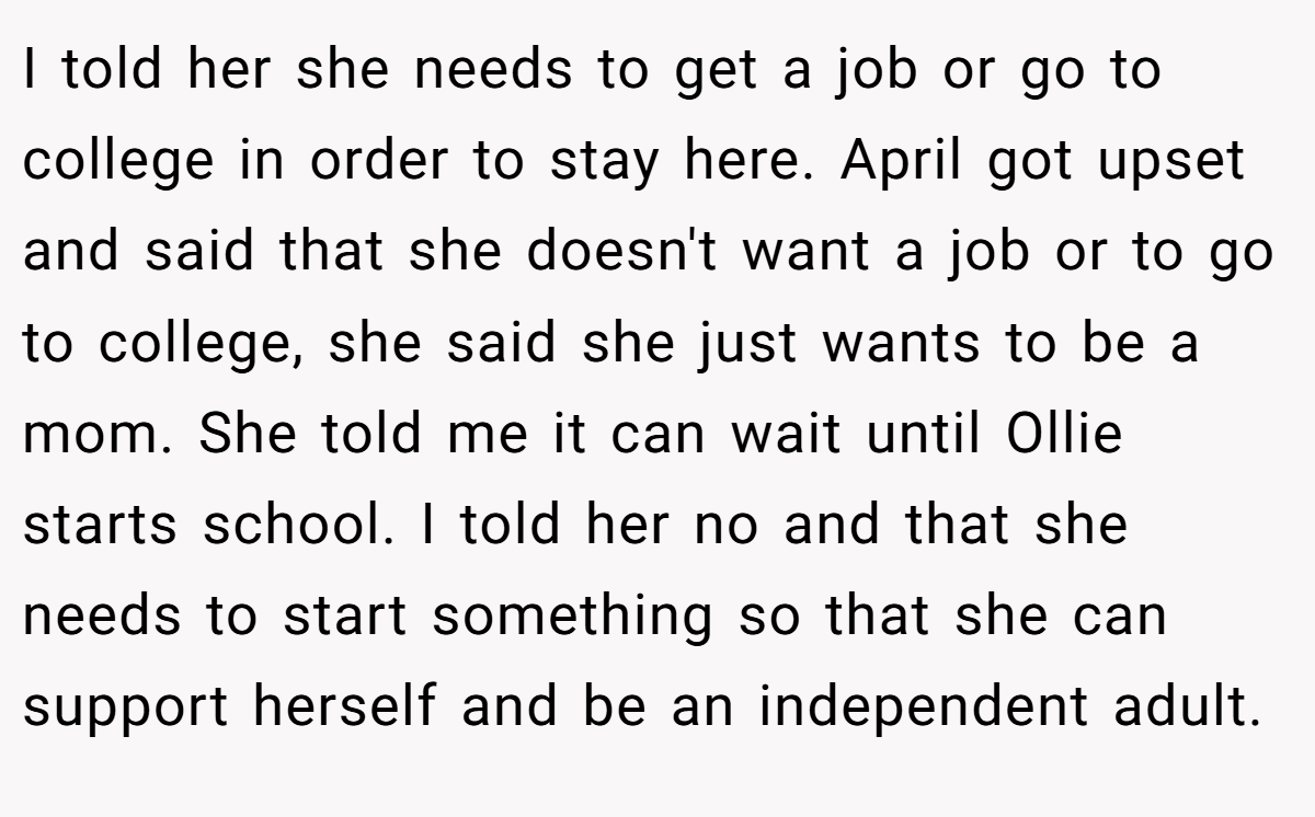 I told her she needs to get a job or go to college in order to stay here. April got upset and said that she doesn't want a job or to go to college, she said she just wants to be a mom. She told me it can wait until Ollie starts school. I told her no and that she needs to start something so that she can support herself and be an independent adult.