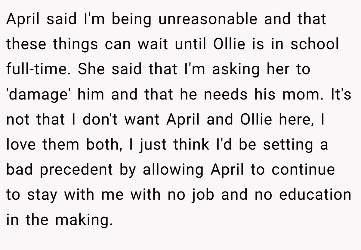 April said I'm being unreasonable and that these things can wait until Ollie is in school full-time. She said that I'm asking her to 'damage' him and that he needs his mom. It's not that I don't want April and Ollie here, I love them both, I just think I'd be setting a bad precedent by allowing April to continue to stay with me with no job and no education in the making.
