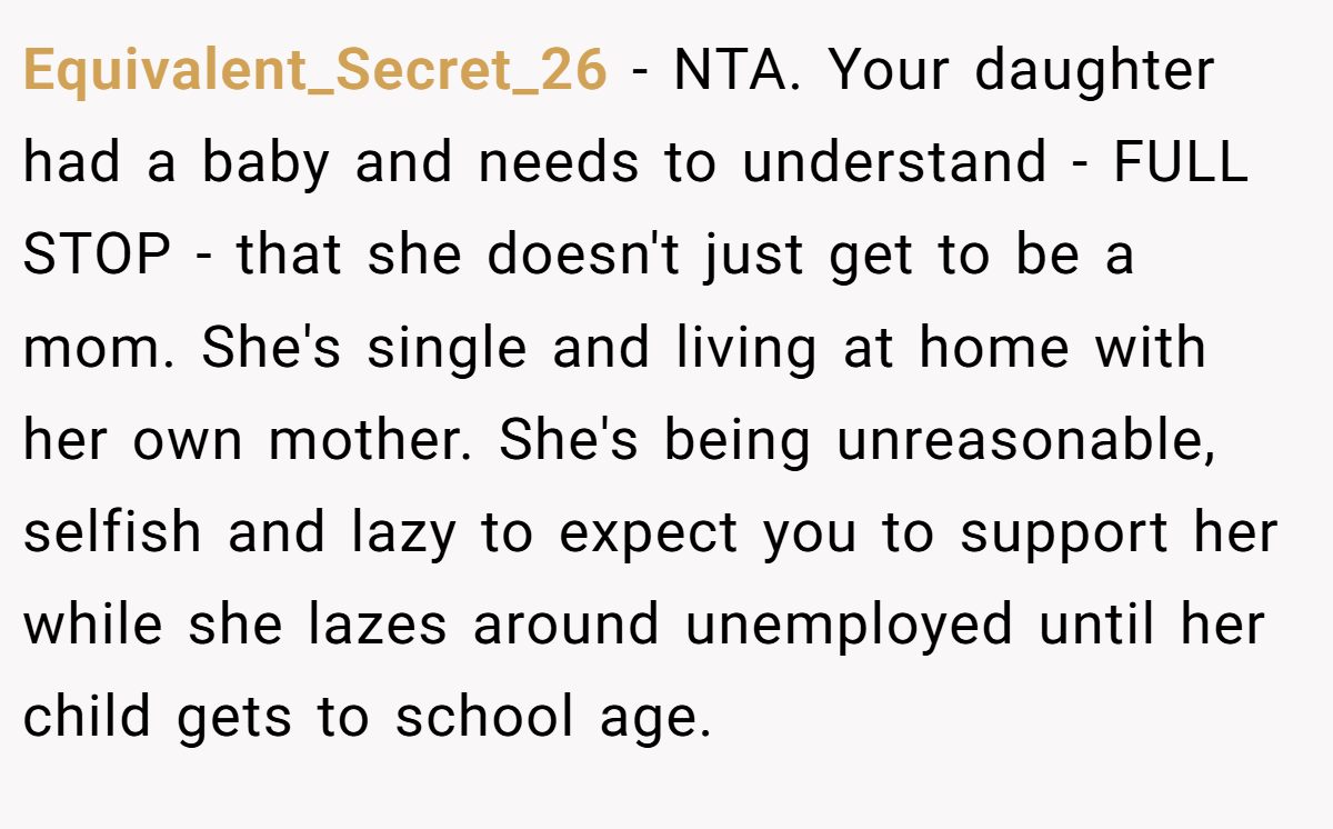 Equivalent_Secret_26 − NTA. Your daughter had a baby and needs to understand - FULL STOP - that she doesn't just get to be a mom. She's single and living at home with her own mother. She's being unreasonable, selfish and lazy to expect you to support her while she lazes around unemployed until her child gets to school age.