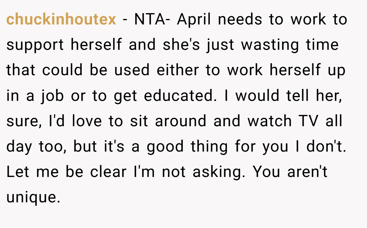 chuckinhoutex − NTA- April needs to work to support herself and she's just wasting time that could be used either to work herself up in a job or to get educated. I would tell her, sure, I'd love to sit around and watch TV all day too, but it's a good thing for you I don't. Let me be clear I'm not asking. You aren't unique.