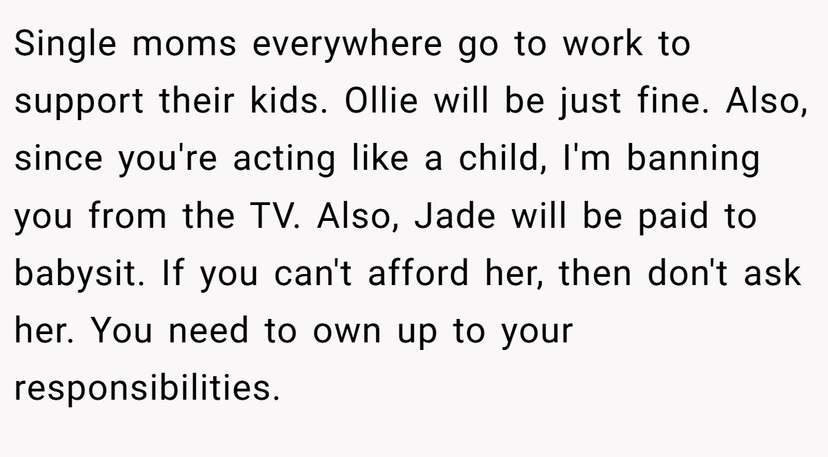 Single moms everywhere go to work to support their kids. Ollie will be just fine. Also, since you're acting like a child, I'm banning you from the TV. Also, Jade will be paid to babysit. If you can't afford her, then don't ask her. You need to own up to your responsibilities.