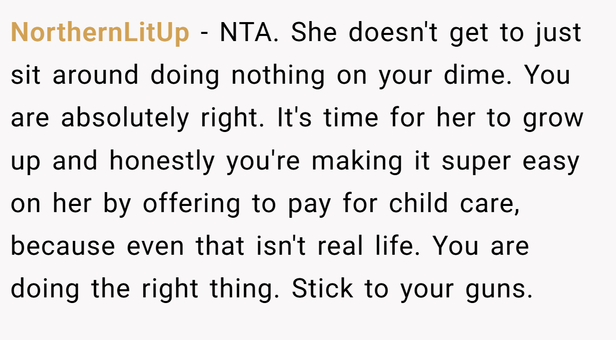 NorthernLitUp − NTA. She doesn't get to just sit around doing nothing on your dime. You are absolutely right. It's time for her to grow up and honestly you're making it super easy on her by offering to pay for child care, because even that isn't real life. You are doing the right thing. Stick to your guns.