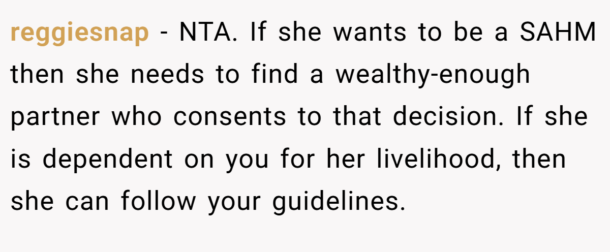 reggiesnap − NTA. If she wants to be a SAHM then she needs to find a wealthy-enough partner who consents to that decision. If she is dependent on you for her livelihood, then she can follow your guidelines.