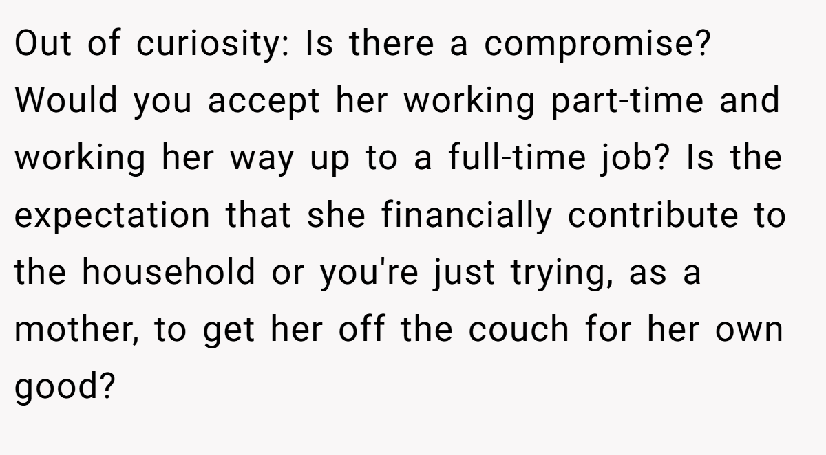 Out of curiosity: Is there a compromise? Would you accept her working part-time and working her way up to a full-time job? Is the expectation that she financially contribute to the household or you're just trying, as a mother, to get her off the couch for her own good?