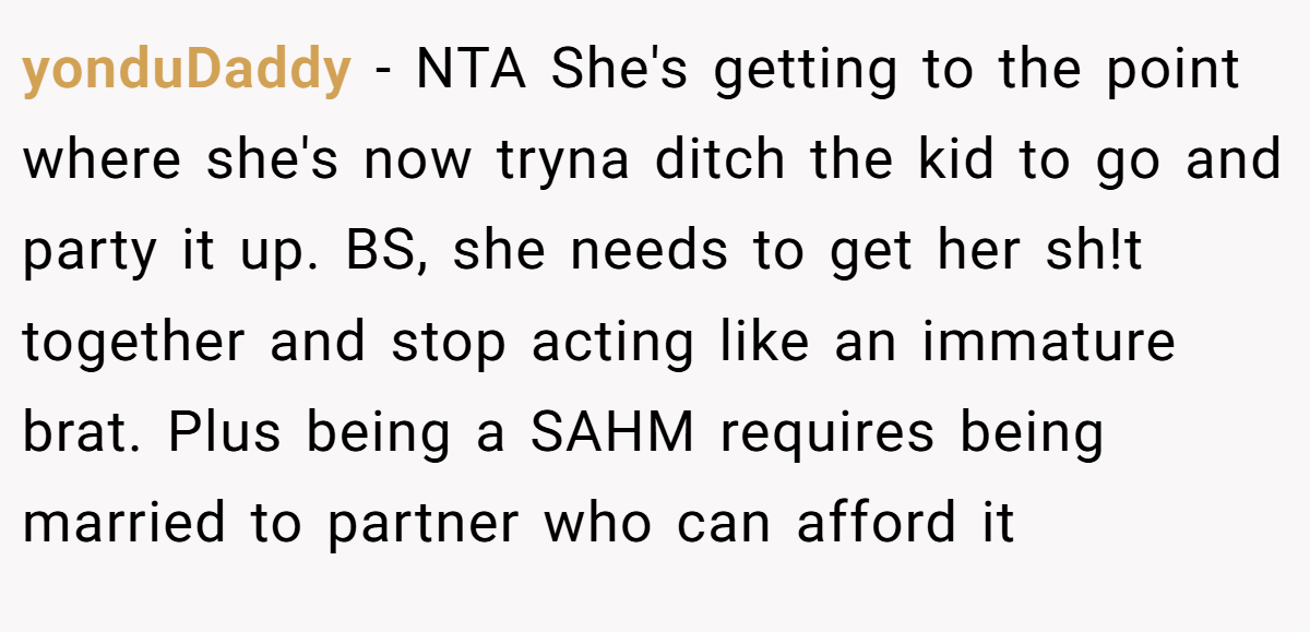 yonduDaddy − NTA She's getting to the point where she's now tryna ditch the kid to go and party it up. BS, she needs to get her sh!t together and stop acting like an immature brat. Plus being a SAHM requires being married to partner who can afford it