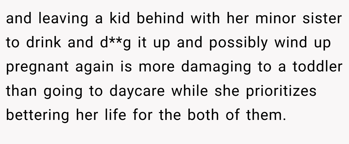 and leaving a kid behind with her minor sister to drink and d**g it up and possibly wind up pregnant again is more damaging to a toddler than going to daycare while she prioritizes bettering her life for the both of them.