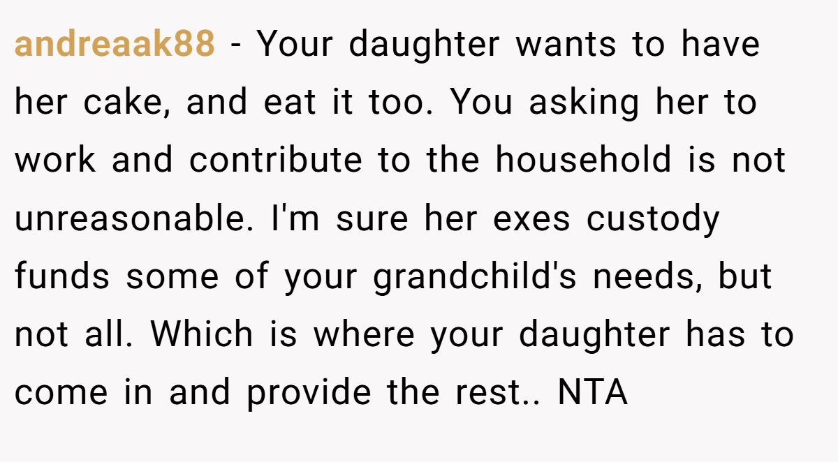 andreaak88 − Your daughter wants to have her cake, and eat it too. You asking her to work and contribute to the household is not unreasonable. I'm sure her exes custody funds some of your grandchild's needs, but not all. Which is where your daughter has to come in and provide the rest.. NTA