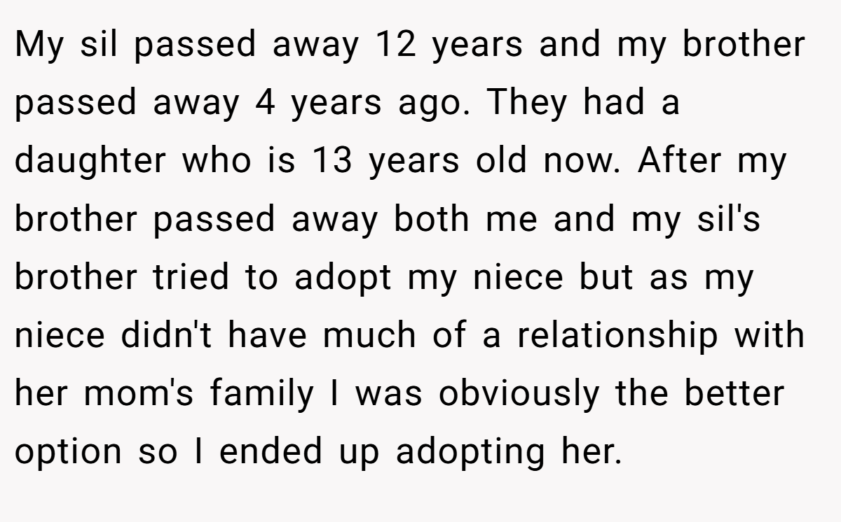 My sil passed away 12 years and my brother passed away 4 years ago. They had a daughter who is 13 years old now. After my brother passed away both me and my sil's brother tried to adopt my niece but as my niece didn't have much of a relationship with her mom's family I was obviously the better option so I ended up adopting her.