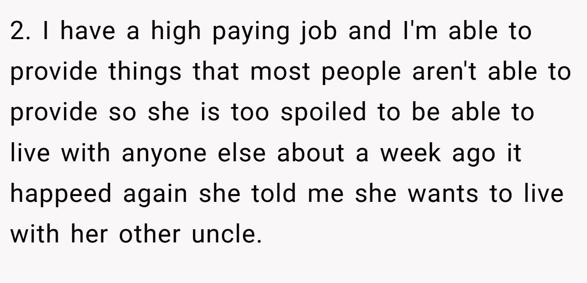 2. I have a high paying job and I'm able to provide things that most people aren't able to provide so she is too spoiled to be able to live with anyone else about a week ago it happeed again she told me she wants to live with her other uncle.