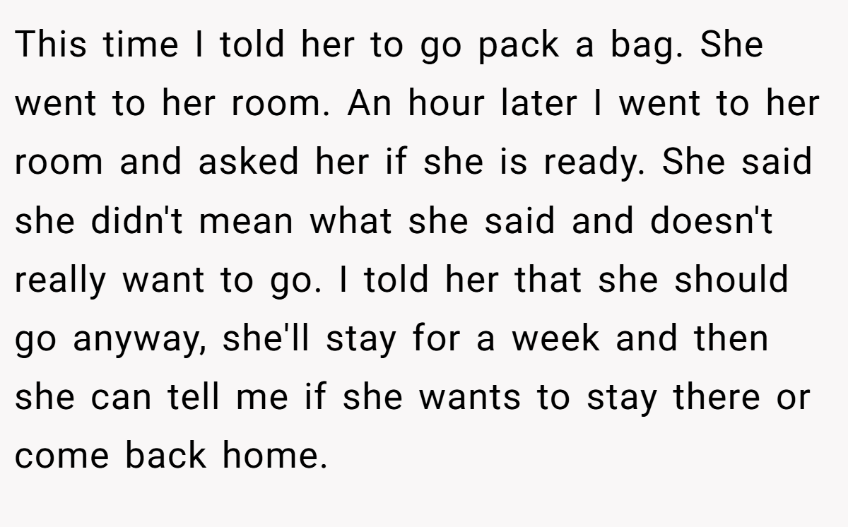 This time I told her to go pack a bag. She went to her room. An hour later I went to her room and asked her if she is ready. She said she didn't mean what she said and doesn't really want to go. I told her that she should go anyway, she'll stay for a week and then she can tell me if she wants to stay there or come back home.