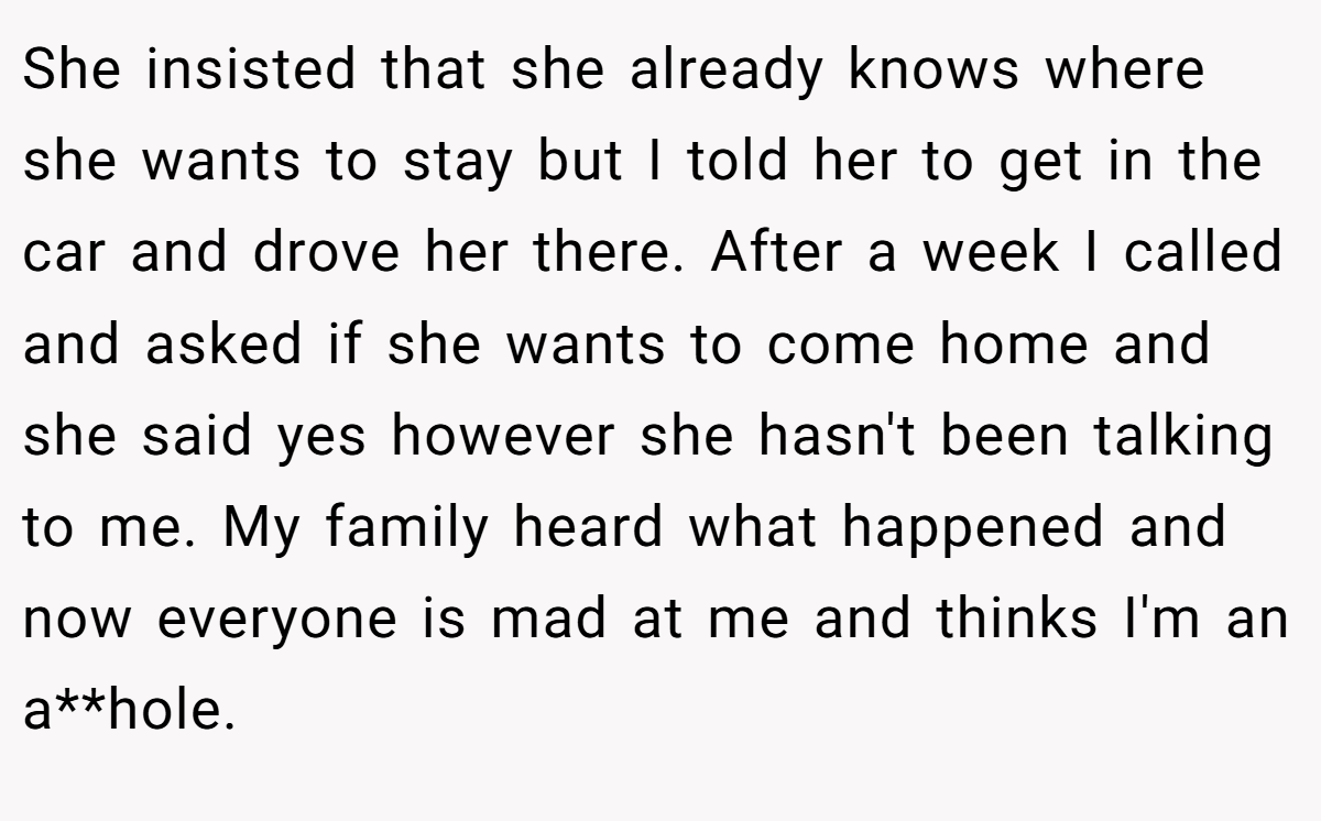 She insisted that she already knows where she wants to stay but I told her to get in the car and drove her there. After a week I called and asked if she wants to come home and she said yes however she hasn't been talking to me. My family heard what happened and now everyone is mad at me and thinks I'm an a**hole.